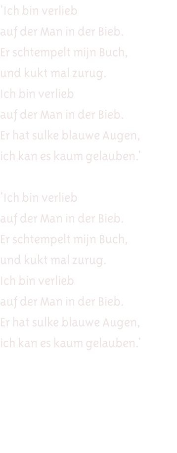 'Ich bin verlieb auf der Man in der Bieb. Er schtempelt mijn Buch, und kukt mal zurug. Ich bin verlieb auf der Man in der Bieb. Er hat sulke blauwe Augen, ich kan es kaum gelauben.' 'Ich bin verlieb auf der Man in der Bieb. Er schtempelt mijn Buch, und kukt mal zurug. Ich bin verlieb auf der Man in der Bieb. Er hat sulke blauwe Augen, ich kan es kaum gelauben.'